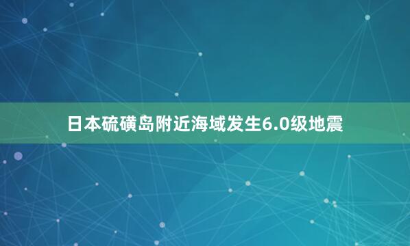 日本硫磺岛附近海域发生6.0级地震