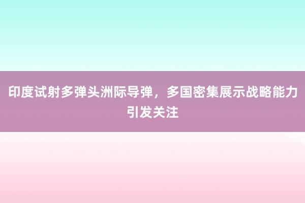 印度试射多弹头洲际导弹，多国密集展示战略能力引发关注