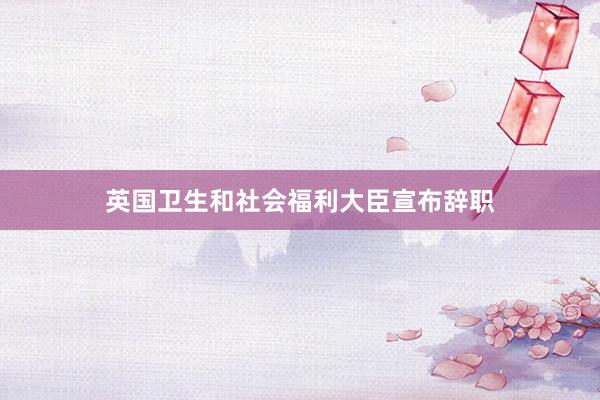 英国卫生和社会福利大臣宣布辞职