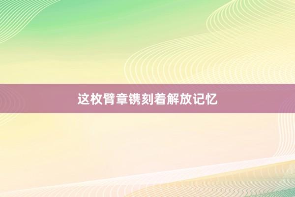 这枚臂章镌刻着解放记忆